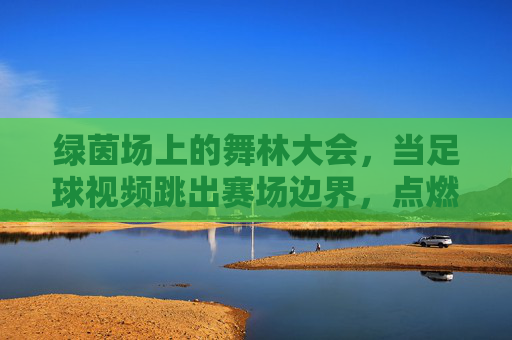 绿茵场上的舞林大会,当足球视频跳出赛场边界,点燃创意与激情,绿茵舞步跨界,足球视频点燃创意激情