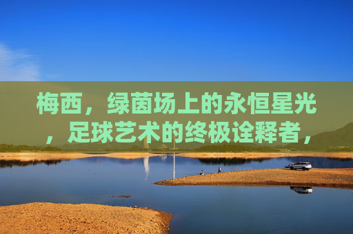 梅西,绿茵场上的永恒星光,足球艺术的终极诠释者,永恒星光,足球艺术的终极诠释者