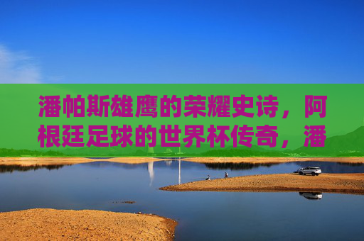 潘帕斯雄鹰的荣耀史诗，阿根廷足球的世界杯传奇，潘帕斯雄鹰的世界杯传奇史诗