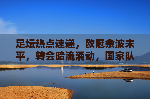 足坛热点速递，欧冠余波未平，转会暗流涌动，国家队赛程升温，足坛热点速递，欧冠余波未平，转会暗流涌动，国家队赛程升温