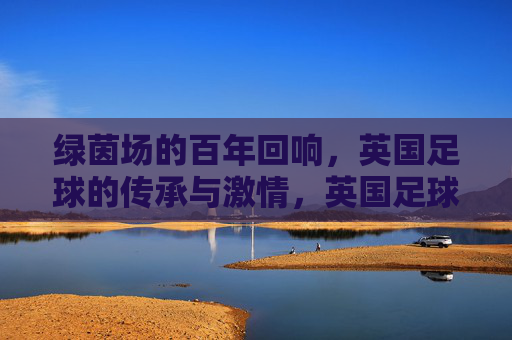 绿茵场的百年回响，英国足球的传承与激情，英国足球百年回响，传承与激情