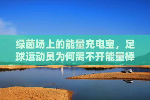 绿茵场上的能量充电宝,足球运动员为何离不开能量棒?绿茵场充电宝,足球运动员为何离不开能量棒?