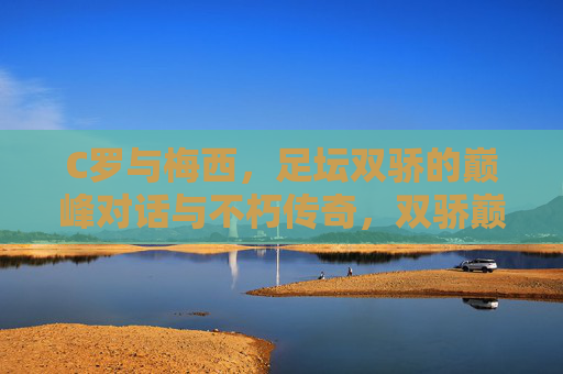C罗与梅西,足坛双骄的巅峰对话与不朽传奇,双骄巅峰对话,足坛不朽传奇