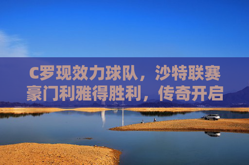 C罗现效力球队，沙特联赛豪门利雅得胜利，传奇开启亚洲新篇章，C罗效力利雅得胜利 传奇开启亚洲新篇章