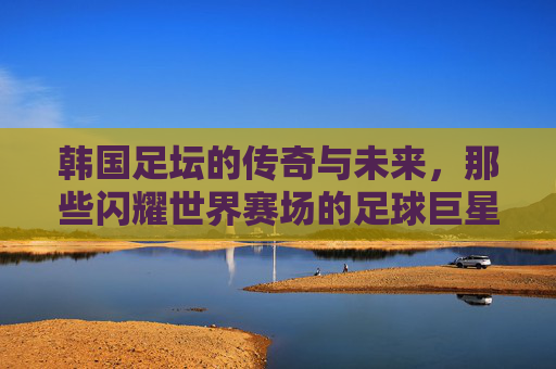韩国足坛的传奇与未来，那些闪耀世界赛场的足球巨星，韩国足坛传奇与未来，闪耀世界赛场的足球群星