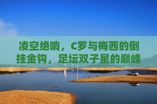 凌空绝响，C罗与梅西的倒挂金钩，足坛双子星的巅峰艺术，双子星凌空倒挂，C罗梅西的巅峰艺术