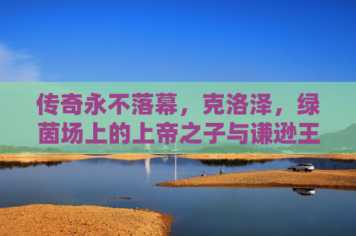 传奇永不落幕，克洛泽，绿茵场上的上帝之子与谦逊王者，传奇永不落幕，克洛泽，绿茵场上的上帝之子与谦逊王者