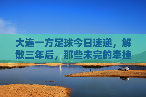 大连一方足球今日速递，解散三年后，那些未完的牵挂与新生，大连一方解散三年，牵挂未央，新生已至