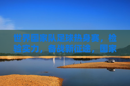 世界国家队足球热身赛,检验实力,备战新征途,国家队足球热身赛,检验实力,备战新征程