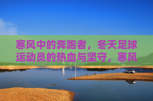 寒风中的奔跑者，冬天足球运动员的热血与坚守，寒风中的足球坚守，奔跑者的冬日热血
