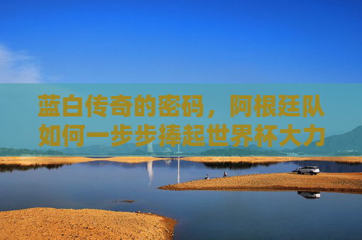 蓝白传奇的密码,阿根廷队如何一步步捧起世界杯大力神杯?阿根廷蓝白传奇,解码世界杯捧杯密码