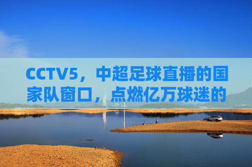 CCTV5,中超足球直播的国家队窗口,点燃亿万球迷的绿茵激情,CCTV5,中超足球国家队窗口,点燃亿万球迷绿茵激情