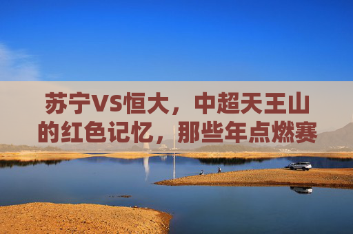苏宁VS恒大,中超天王山的红色记忆,那些年点燃赛场的热血与遗憾,苏宁恒大中超天王山,红色记忆里的热血与遗憾