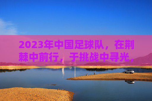 2023年中国足球队,在荆棘中前行,于挑战中寻光,2023中国足球队,荆棘中前行,挑战中寻光