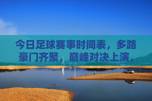 今日足球赛事时间表，多路豪门齐聚，巅峰对决上演，今日豪门巅峰对决足球赛事时间表