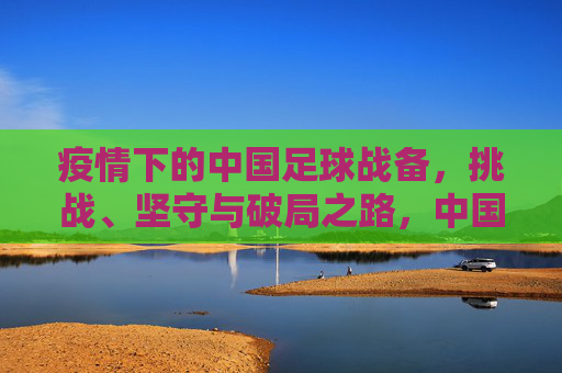 疫情下的中国足球战备,挑战、坚守与破局之路,中国足球战备,疫情下的挑战、坚守与破局
