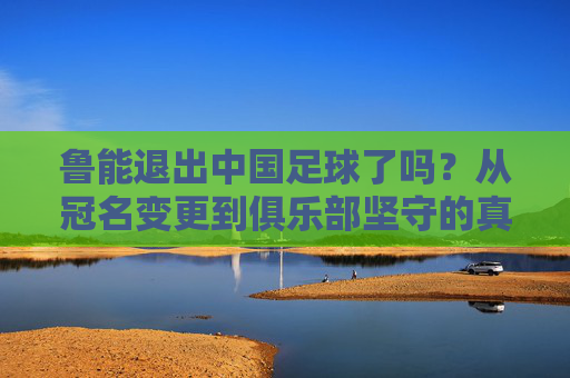 鲁能退出中国足球了吗?从冠名变更到俱乐部坚守的真相,鲁能退出中国足球?冠名变更到俱乐部坚守的真相