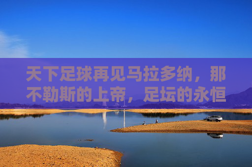 天下足球再见马拉多纳,那不勒斯的上帝,足坛的永恒传奇,那不勒斯的上帝,足坛永恒传奇——再见马拉多纳