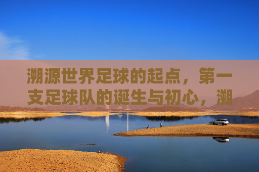 溯源世界足球的起点,第一支足球队的诞生与初心,溯源世界足球起点,第一支足球队的诞生与初心