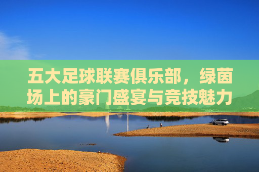 五大足球联赛俱乐部,绿茵场上的豪门盛宴与竞技魅力,五大联赛,豪门盛宴与竞技魅力