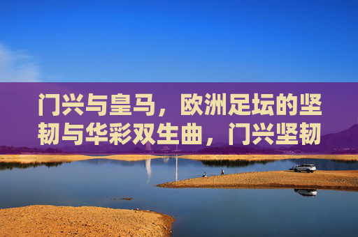 门兴与皇马,欧洲足坛的坚韧与华彩双生曲,门兴坚韧与皇马华彩,欧洲双生曲