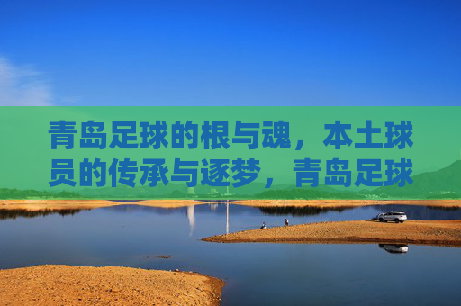 青岛足球的根与魂，本土球员的传承与逐梦，青岛足球的根与魂，本土球员的传承与逐梦