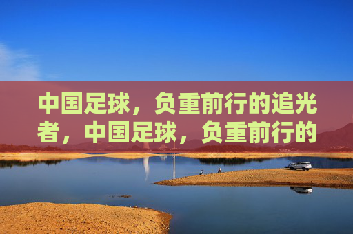 中国足球，负重前行的追光者，中国足球，负重前行的追光者