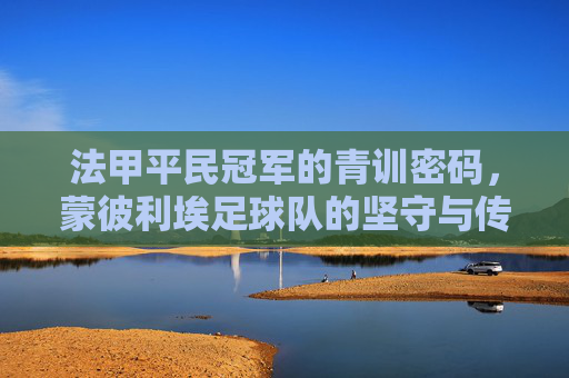 法甲平民冠军的青训密码,蒙彼利埃足球队的坚守与传奇,法甲平民冠军的青训密码,蒙彼利埃的坚守与传奇