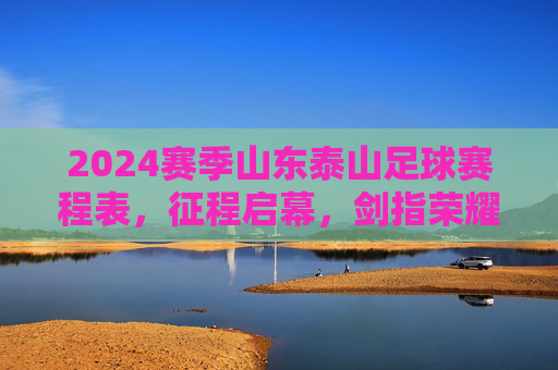 2024赛季山东泰山足球赛程表，征程启幕，剑指荣耀，2024赛季山东泰山足球赛程表，征程启幕，剑指荣耀