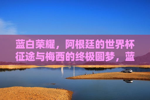 蓝白荣耀，阿根廷的世界杯征途与梅西的终极圆梦，蓝白荣耀，阿根廷世界杯征途与梅西的终极圆梦