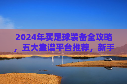 2024年买足球装备全攻略，五大靠谱平台推荐，新手也能闭眼入，2024年足球装备购买全攻略，五大靠谱平台推荐，新手闭眼入