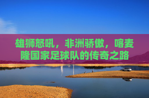 雄狮怒吼,非洲骄傲,喀麦隆国家足球队的传奇之路