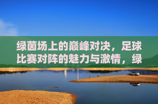 绿茵场上的巅峰对决，足球比赛对阵的魅力与激情，绿茵巅峰对决，足球对阵的魅力与激情