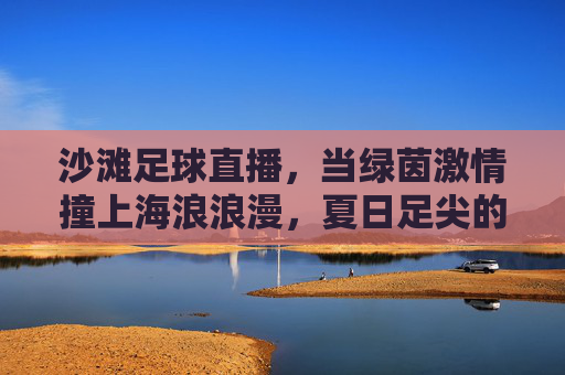 沙滩足球直播，当绿茵激情撞上海浪浪漫，夏日足尖的狂欢盛宴，沙滩足球直播，绿茵激情撞海浪浪漫，夏日足尖狂欢盛宴