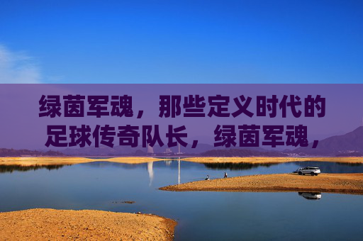 绿茵军魂,那些定义时代的足球传奇队长,绿茵军魂,定义时代的足球传奇队长