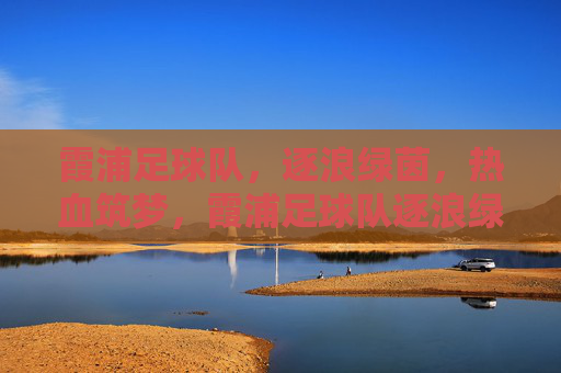 霞浦足球队,逐浪绿茵,热血筑梦,霞浦足球队逐浪绿茵热血筑梦