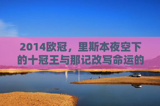 2014欧冠,里斯本夜空下的十冠王与那记改写命运的绝平