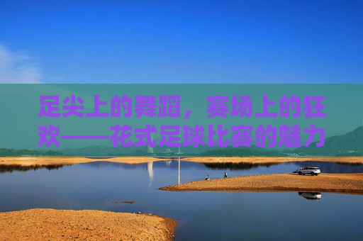 足尖上的舞蹈,赛场上的狂欢——花式足球比赛的魅力之旅,足尖上的舞蹈,赛场上的狂欢——花式足球比赛