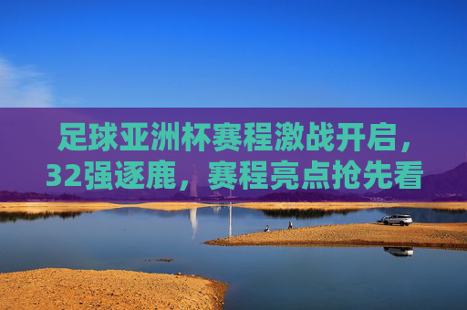 足球亚洲杯赛程激战开启，32强逐鹿，赛程亮点抢先看，足球亚洲杯赛程激战开启，32强逐鹿，亮点抢先看