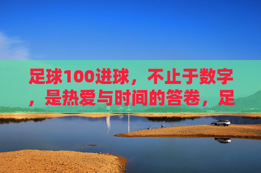 足球100进球，不止于数字，是热爱与时间的答卷，足球100进球，热爱与时光的答卷