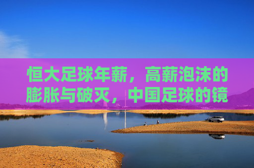 恒大足球年薪,高薪泡沫的膨胀与破灭,中国足球的镜鉴,恒大足球高薪泡沫,膨胀、破灭与中国足球镜鉴