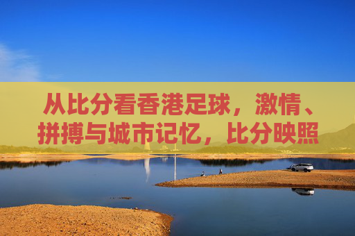 从比分看香港足球,激情、拼搏与城市记忆,比分映照香港足球,激情拼搏与城市记忆