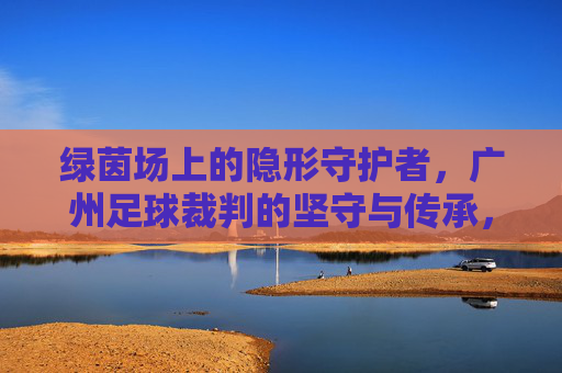 绿茵场上的隐形守护者，广州足球裁判的坚守与传承，绿茵场上的隐形守护者，广州足球裁判的坚守与传承