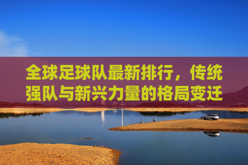 全球足球队最新排行,传统强队与新兴力量的格局变迁,全球足球队最新排行,传统强队与新兴力量的格局变迁