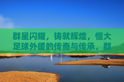 群星闪耀,铸就辉煌,恒大足球外援的传奇与传承,群星闪耀铸辉煌,恒大足球外援的传奇传承