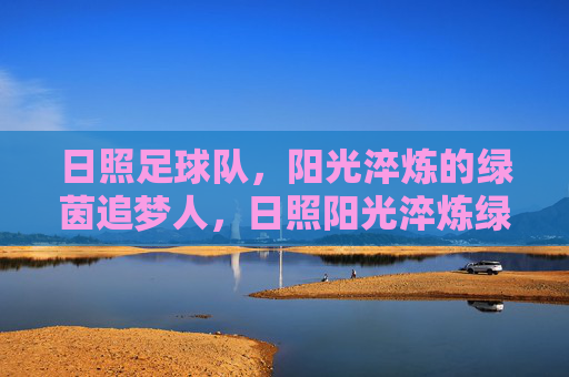 日照足球队,阳光淬炼的绿茵追梦人,日照阳光淬炼绿茵梦
