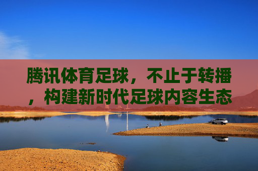 腾讯体育足球,不止于转播,构建新时代足球内容生态