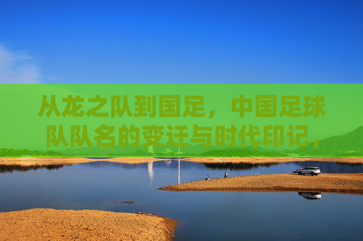 从龙之队到国足，中国足球队队名的变迁与时代印记，从龙之队到国足，中国足球队名变迁的时代印记
