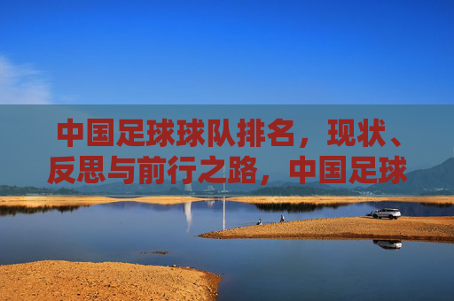 中国足球球队排名，现状、反思与前行之路，中国足球排名，现状、反思与前行之路