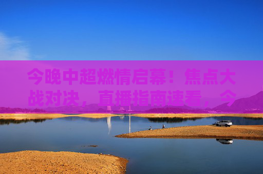 今晚中超燃情启幕！焦点大战对决，直播指南速看，今晚中超燃情启幕 焦点大战直播指南速看